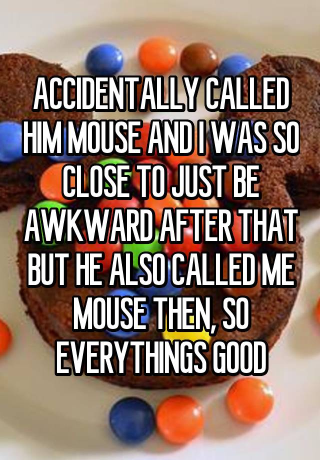 ACCIDENTALLY CALLED HIM MOUSE AND I WAS SO CLOSE TO JUST BE AWKWARD AFTER THAT BUT HE ALSO CALLED ME MOUSE THEN, SO EVERYTHINGS GOOD