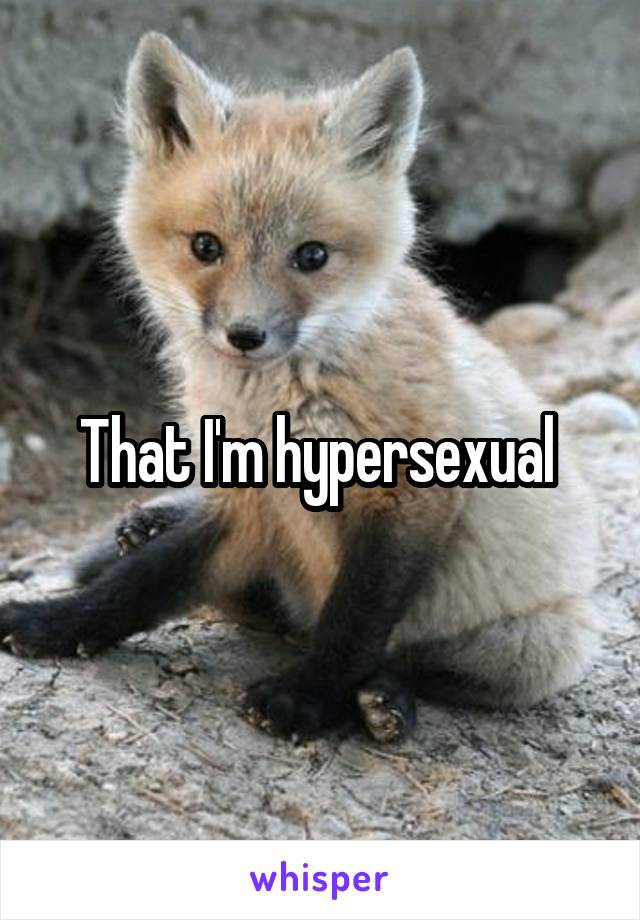 That I'm hypersexual 