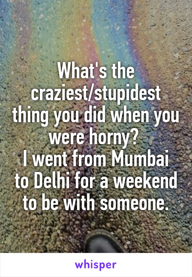 What's the craziest/stupidest thing you did when you were horny? 
I went from Mumbai to Delhi for a weekend to be with someone.