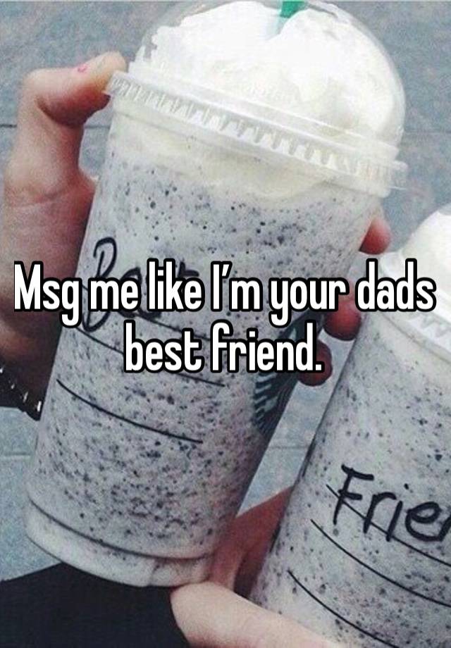 Msg me like I’m your dads best friend.