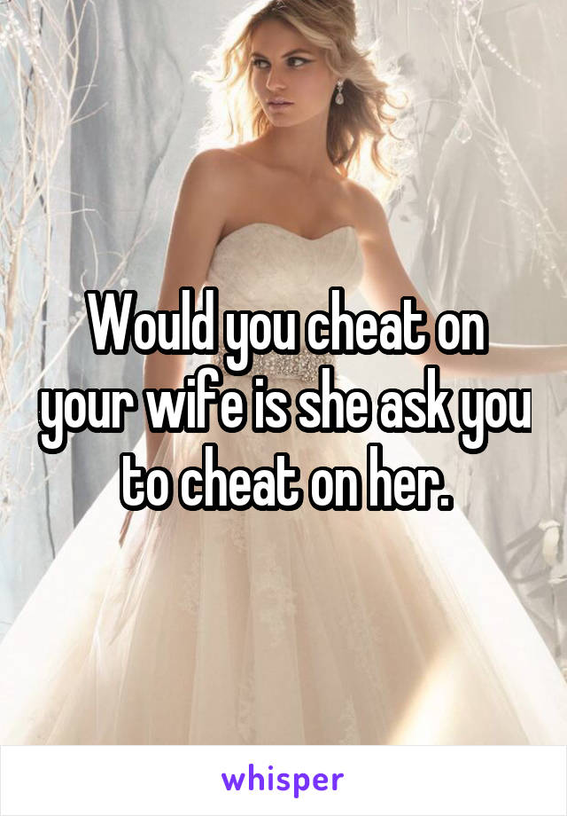 Would you cheat on your wife is she ask you to cheat on her.