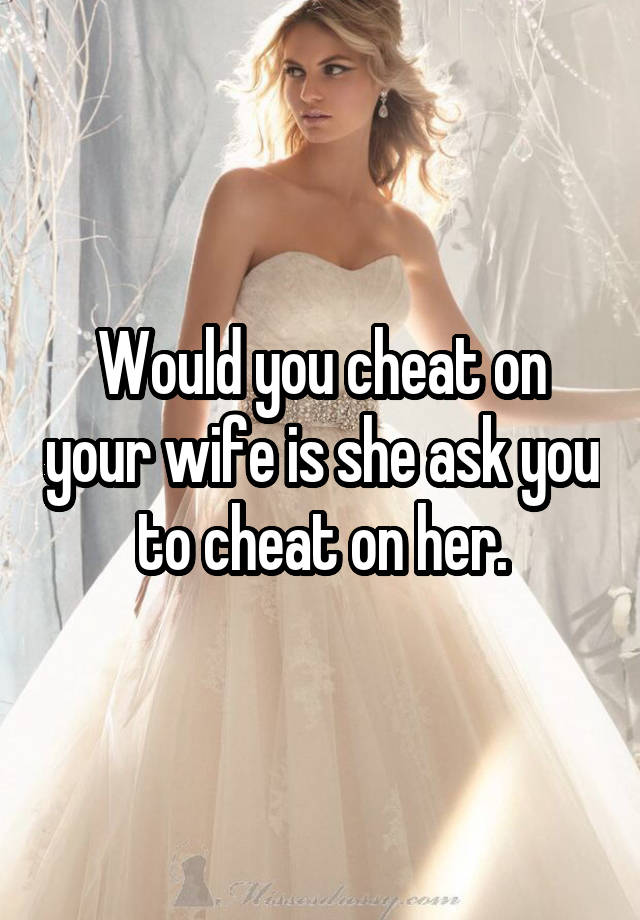 Would you cheat on your wife is she ask you to cheat on her.