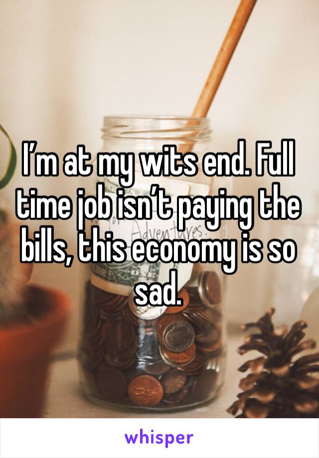 I’m at my wits end. Full time job isn’t paying the bills, this economy is so sad. 