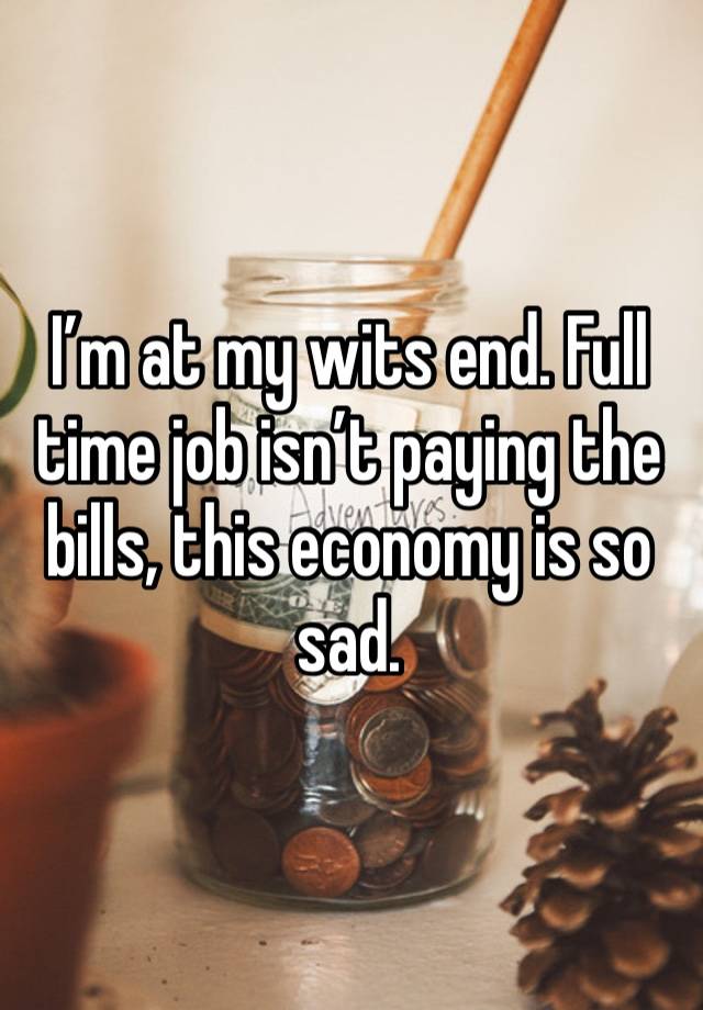 I’m at my wits end. Full time job isn’t paying the bills, this economy is so sad. 