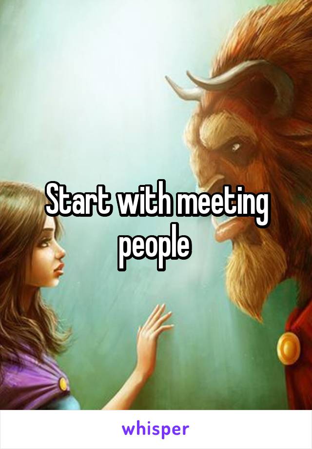 Start with meeting people 
