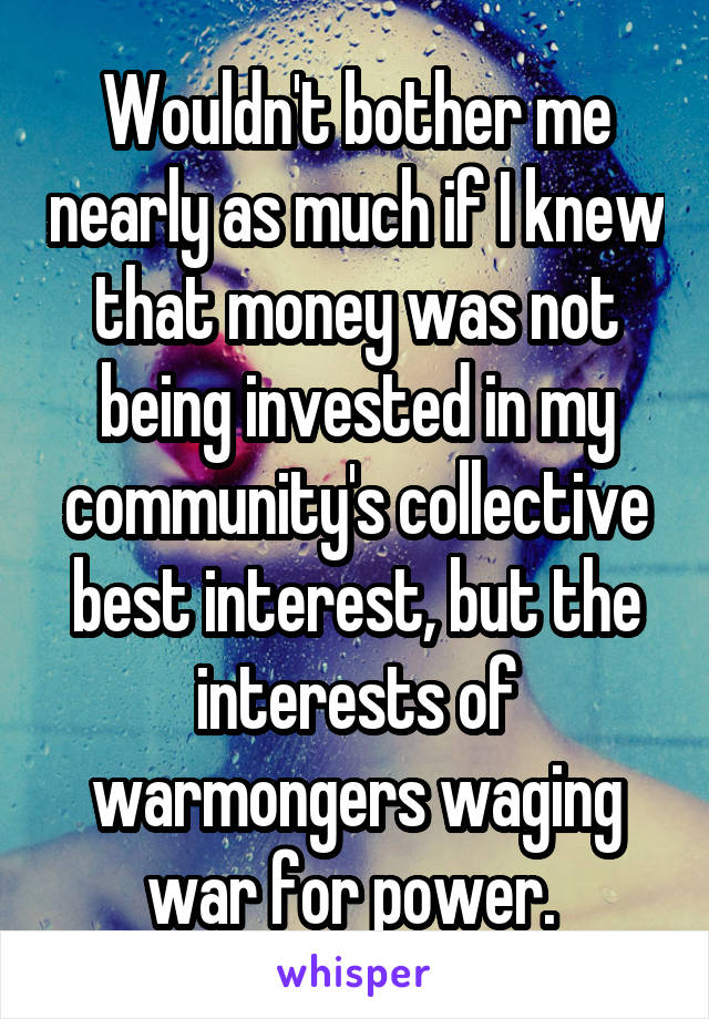 Wouldn't bother me nearly as much if I knew that money was not being invested in my community's collective best interest, but the interests of warmongers waging war for power. 