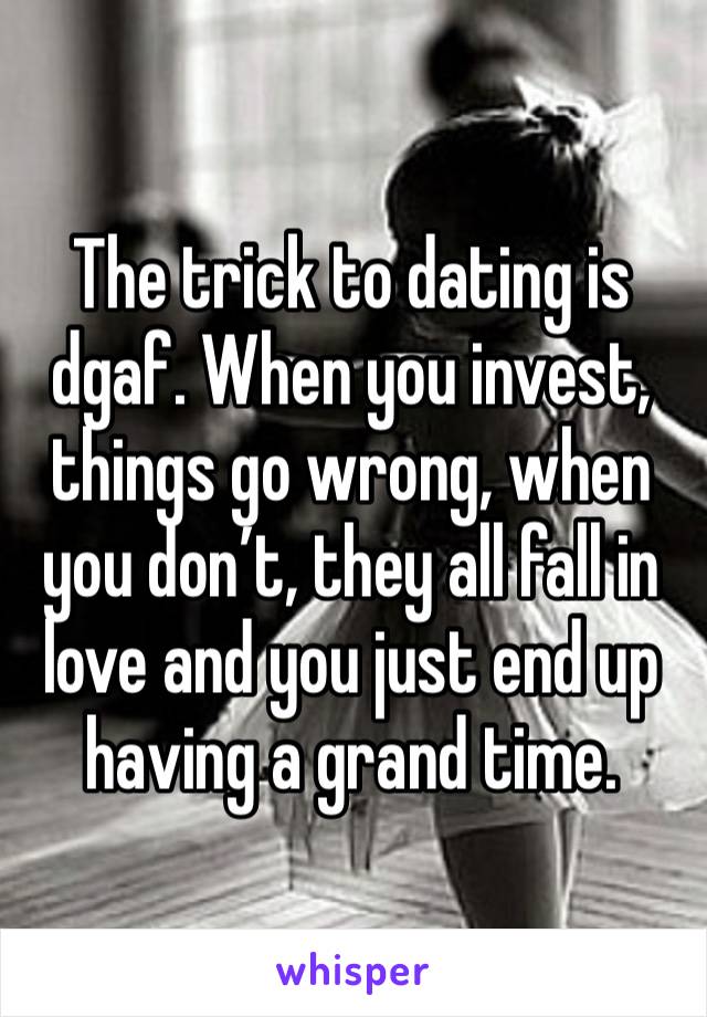 The trick to dating is dgaf. When you invest, things go wrong, when you don’t, they all fall in love and you just end up having a grand time. 