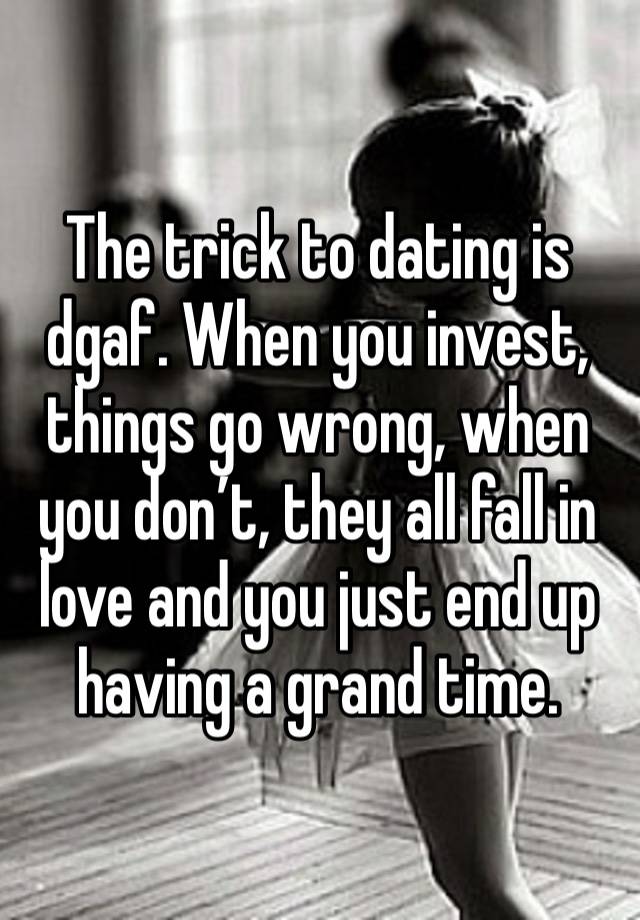 The trick to dating is dgaf. When you invest, things go wrong, when you don’t, they all fall in love and you just end up having a grand time. 