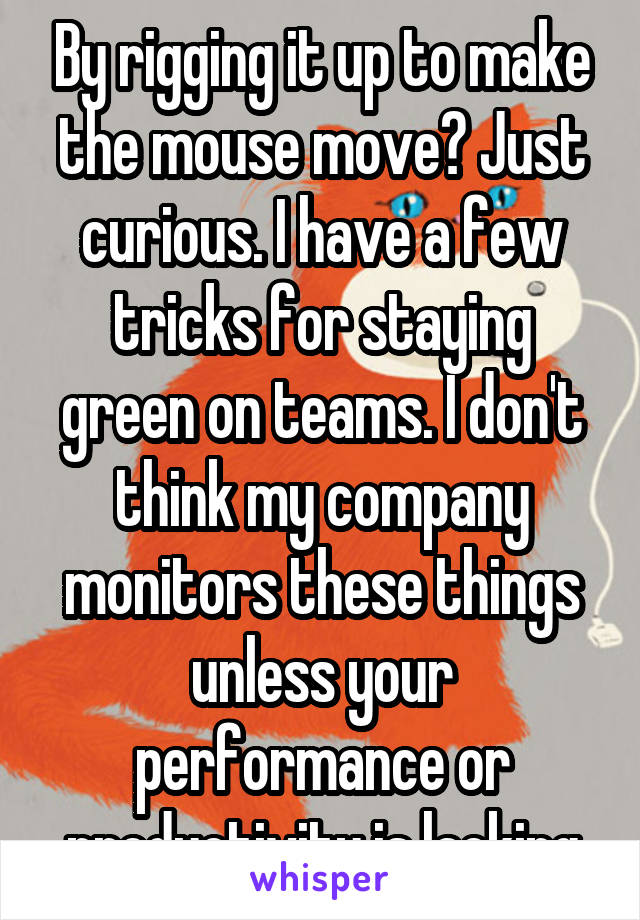 By rigging it up to make the mouse move? Just curious. I have a few tricks for staying green on teams. I don't think my company monitors these things unless your performance or productivity is lacking