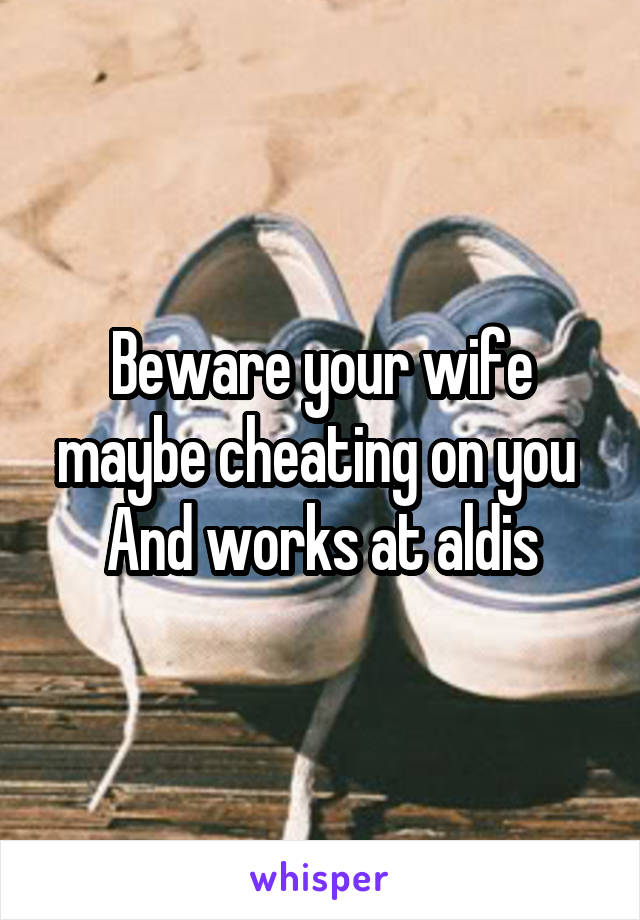 Beware your wife maybe cheating on you 
And works at aldis