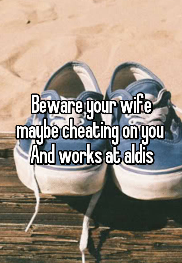 Beware your wife maybe cheating on you 
And works at aldis