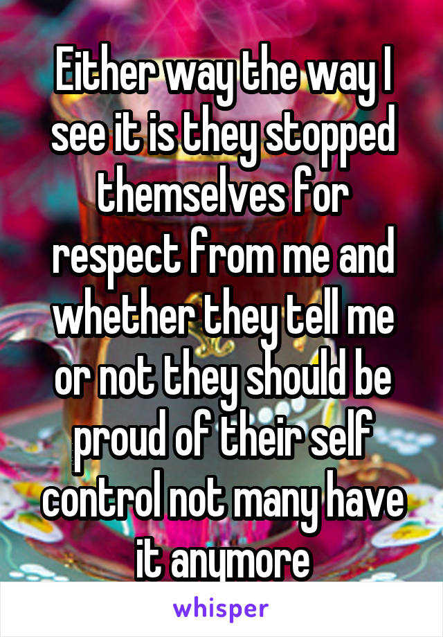 Either way the way I see it is they stopped themselves for respect from me and whether they tell me or not they should be proud of their self control not many have it anymore