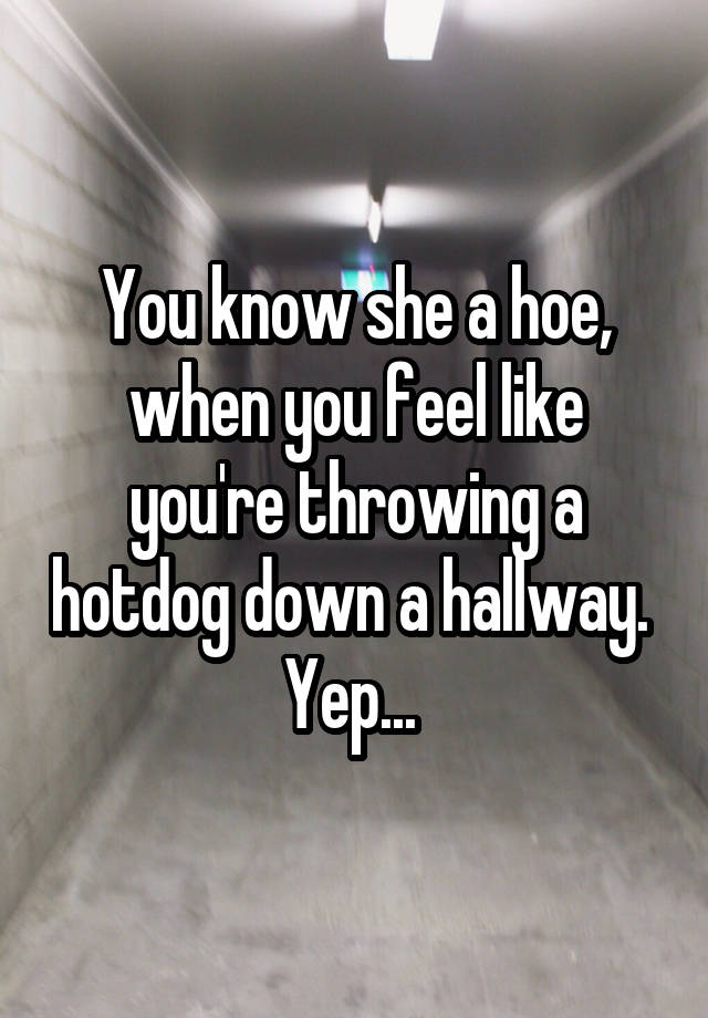 You know she a hoe, when you feel like you're throwing a hotdog down a hallway. 
Yep... 