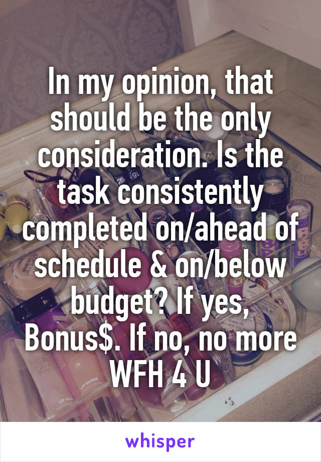 In my opinion, that should be the only consideration. Is the task consistently completed on/ahead of schedule & on/below budget? If yes, Bonus$. If no, no more WFH 4 U