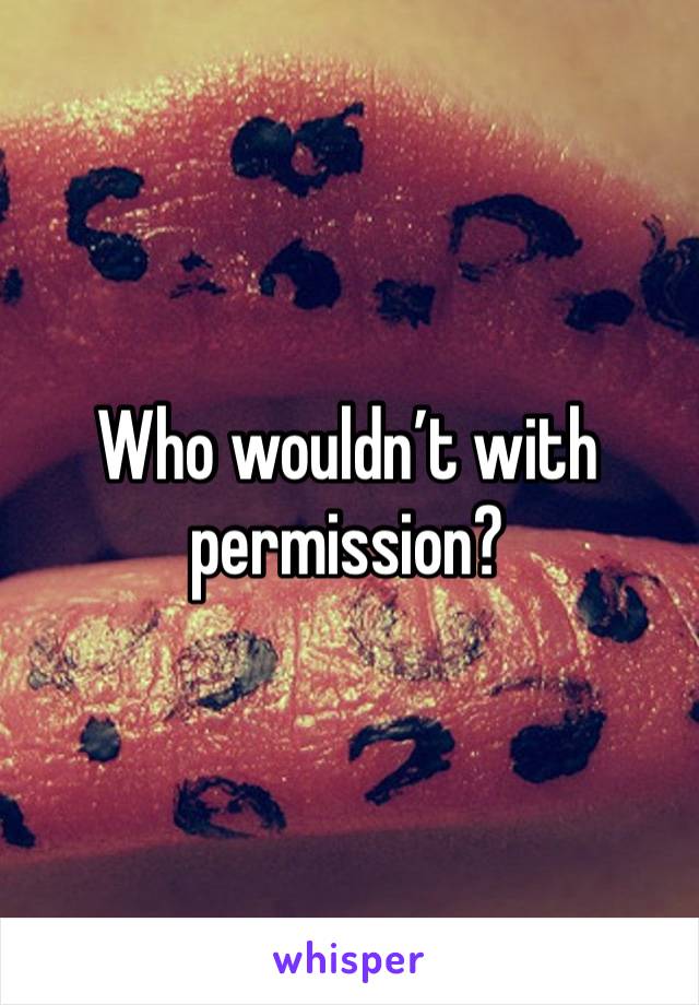 Who wouldn’t with permission?