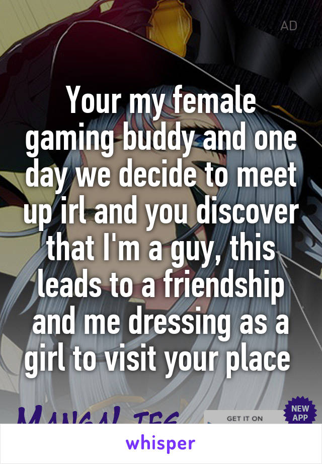 Your my female gaming buddy and one day we decide to meet up irl and you discover that I'm a guy, this leads to a friendship and me dressing as a girl to visit your place 