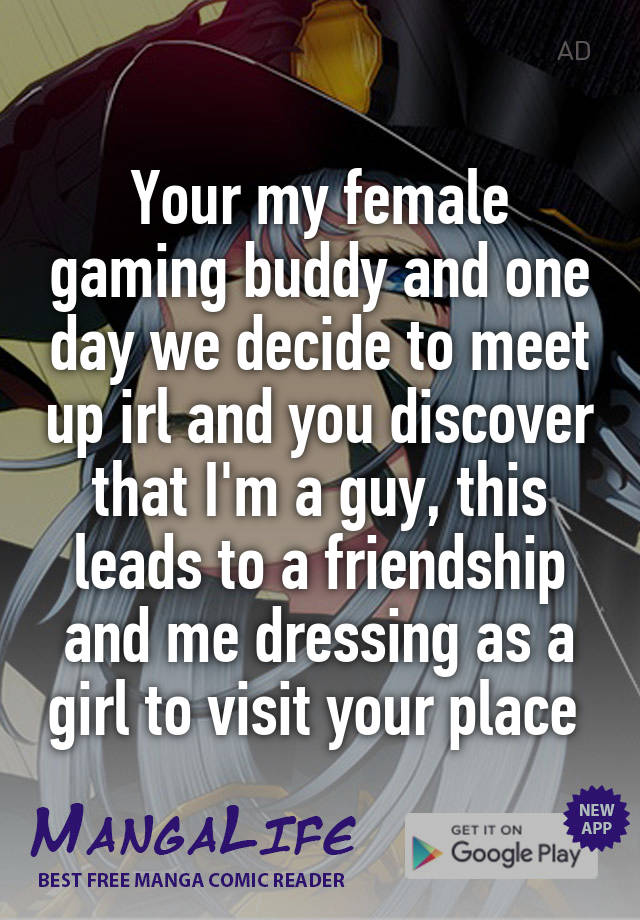 Your my female gaming buddy and one day we decide to meet up irl and you discover that I'm a guy, this leads to a friendship and me dressing as a girl to visit your place 