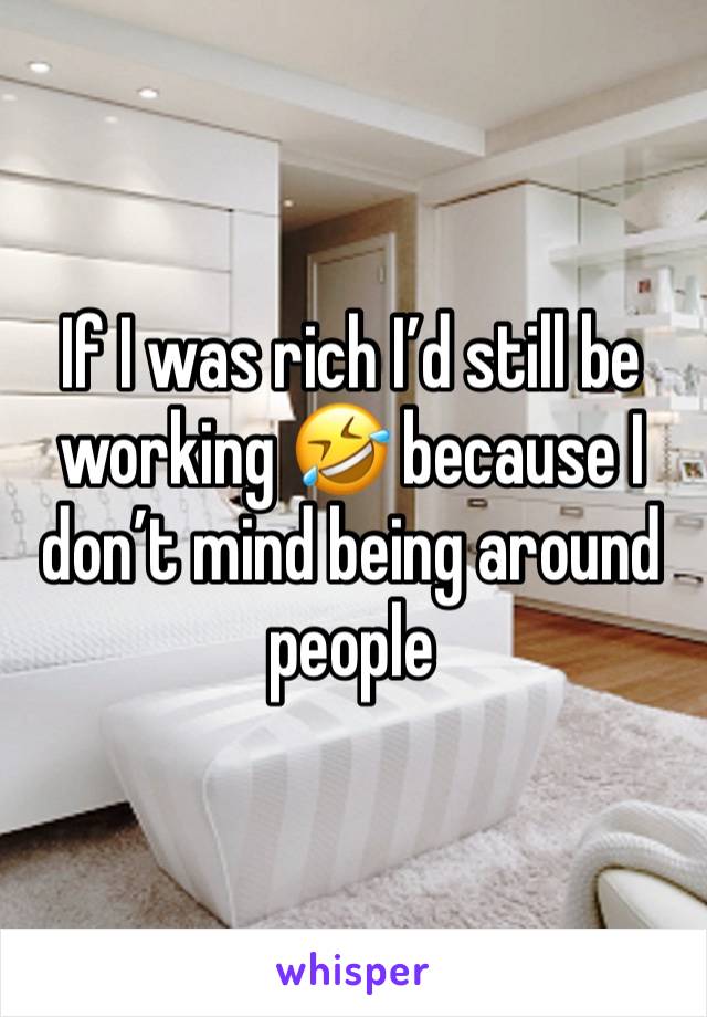 If I was rich I’d still be working 🤣 because I don’t mind being around people