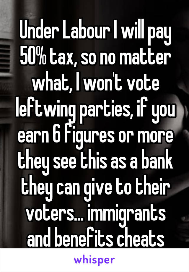 Under Labour I will pay 50% tax, so no matter what, I won't vote leftwing parties, if you earn 6 figures or more they see this as a bank they can give to their voters... immigrants and benefits cheats