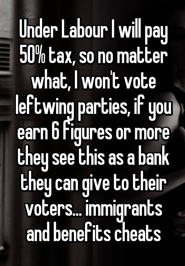 Under Labour I will pay 50% tax, so no matter what, I won't vote leftwing parties, if you earn 6 figures or more they see this as a bank they can give to their voters... immigrants and benefits cheats