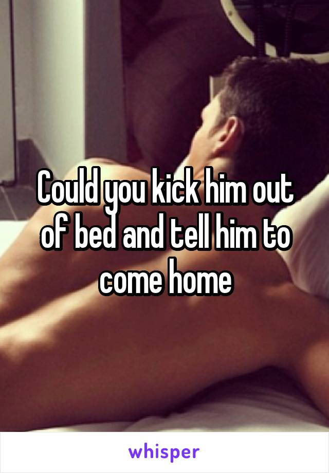 Could you kick him out of bed and tell him to come home