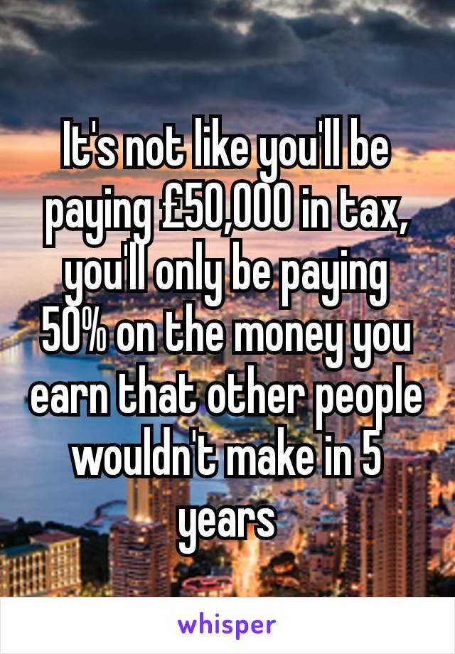 It's not like you'll be paying £50,000 in tax, you'll only be paying 50% on the money you earn that other people wouldn't make in 5 years