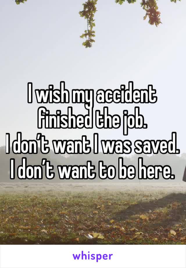 I wish my accident finished the job. 
I don’t want I was saved. 
I don’t want to be here.