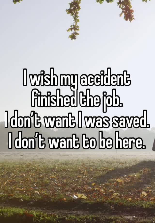 I wish my accident finished the job. 
I don’t want I was saved. 
I don’t want to be here.