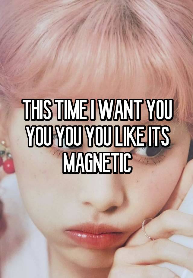 THIS TIME I WANT YOU YOU YOU YOU LIKE ITS MAGNETIC