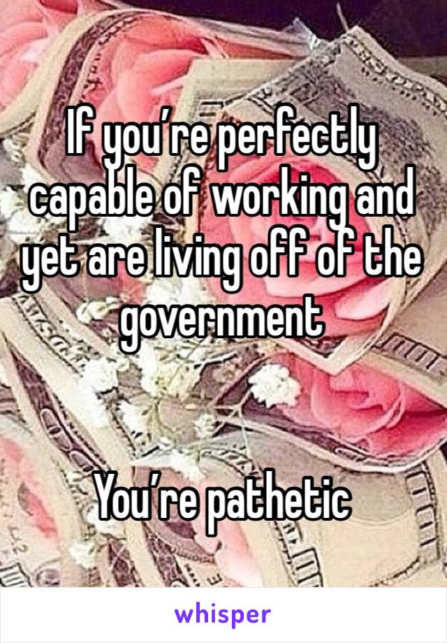 If you’re perfectly capable of working and yet are living off of the government 


You’re pathetic 