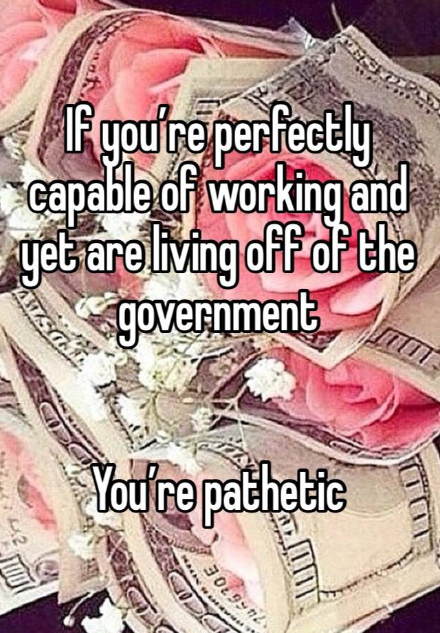If you’re perfectly capable of working and yet are living off of the government 


You’re pathetic 