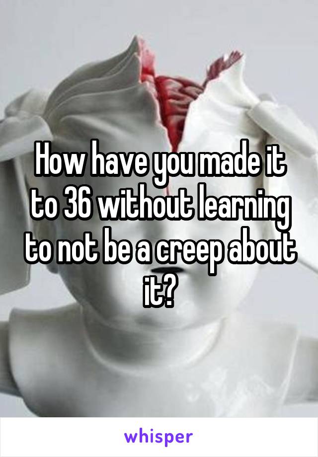 How have you made it to 36 without learning to not be a creep about it?