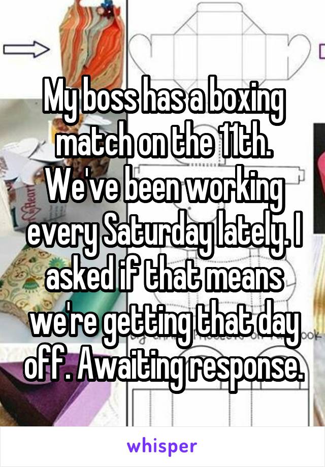 My boss has a boxing match on the 11th. We've been working every Saturday lately. I asked if that means we're getting that day off. Awaiting response.