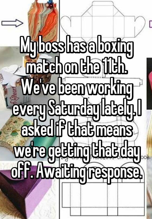 My boss has a boxing match on the 11th. We've been working every Saturday lately. I asked if that means we're getting that day off. Awaiting response.