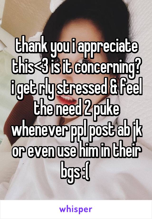 thank you i appreciate this<3 is it concerning? i get rly stressed & feel the need 2 puke whenever ppl post ab jk or even use him in their bgs :( 