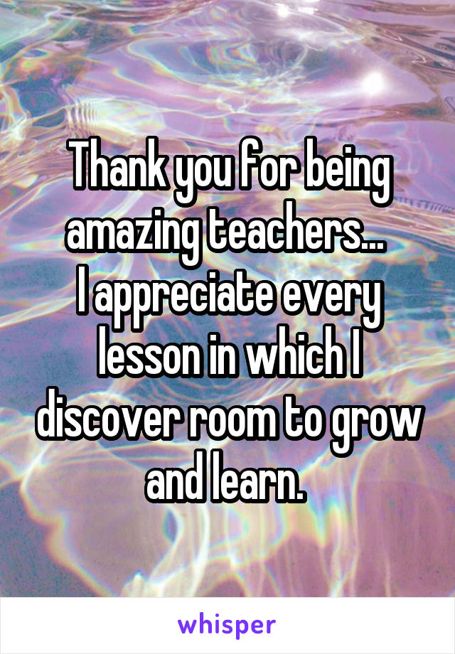 Thank you for being amazing teachers... 
I appreciate every lesson in which I discover room to grow and learn. 