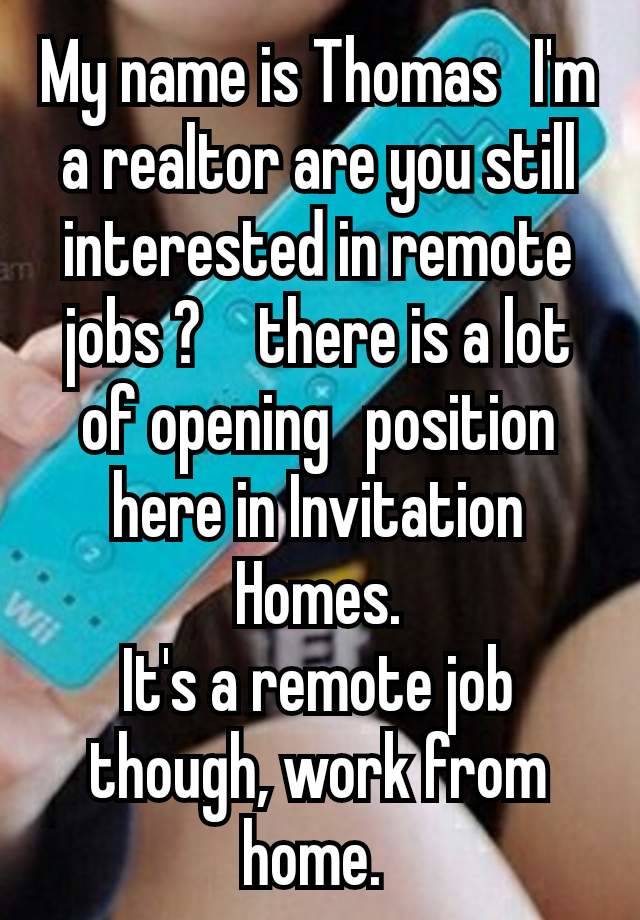 My name is Thomas  I'm a realtor are you still interested in remote jobs ?   there is a lot of opening  position here in Invitation Homes.
It's a remote job though, work from home. 