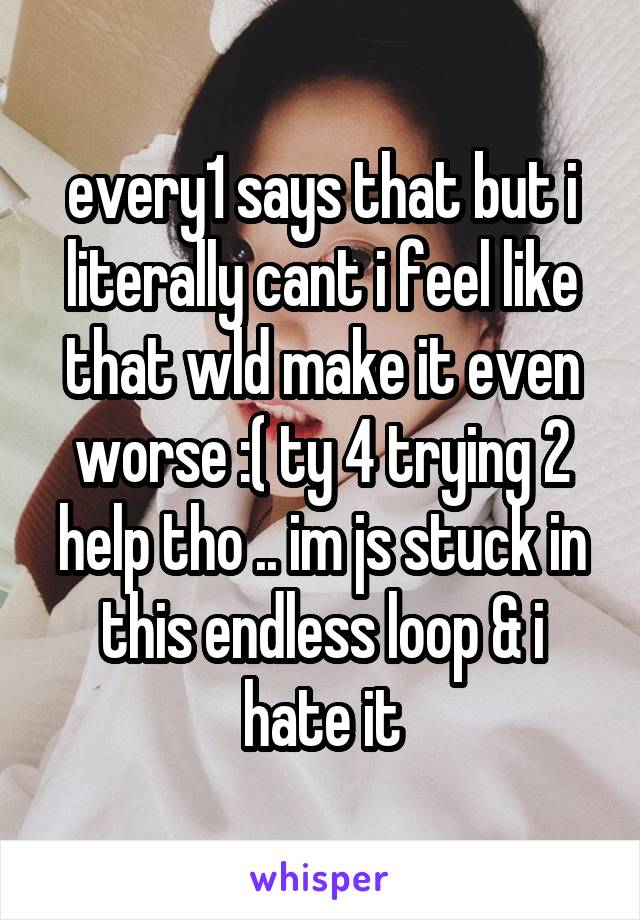 every1 says that but i literally cant i feel like that wld make it even worse :( ty 4 trying 2 help tho .. im js stuck in this endless loop & i hate it