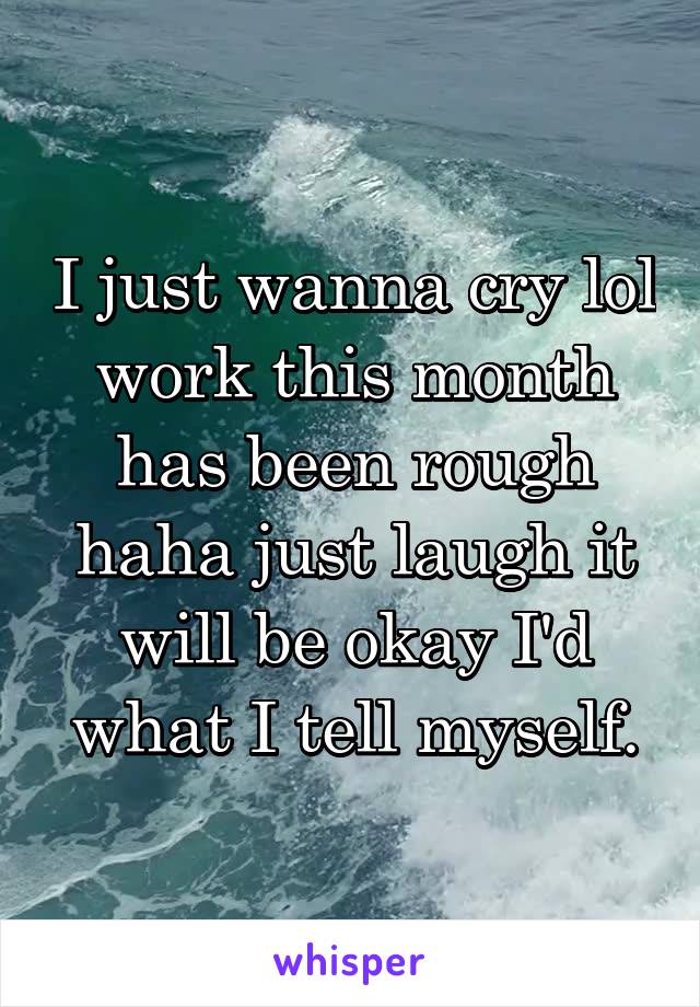 I just wanna cry lol work this month has been rough haha just laugh it will be okay I'd what I tell myself.