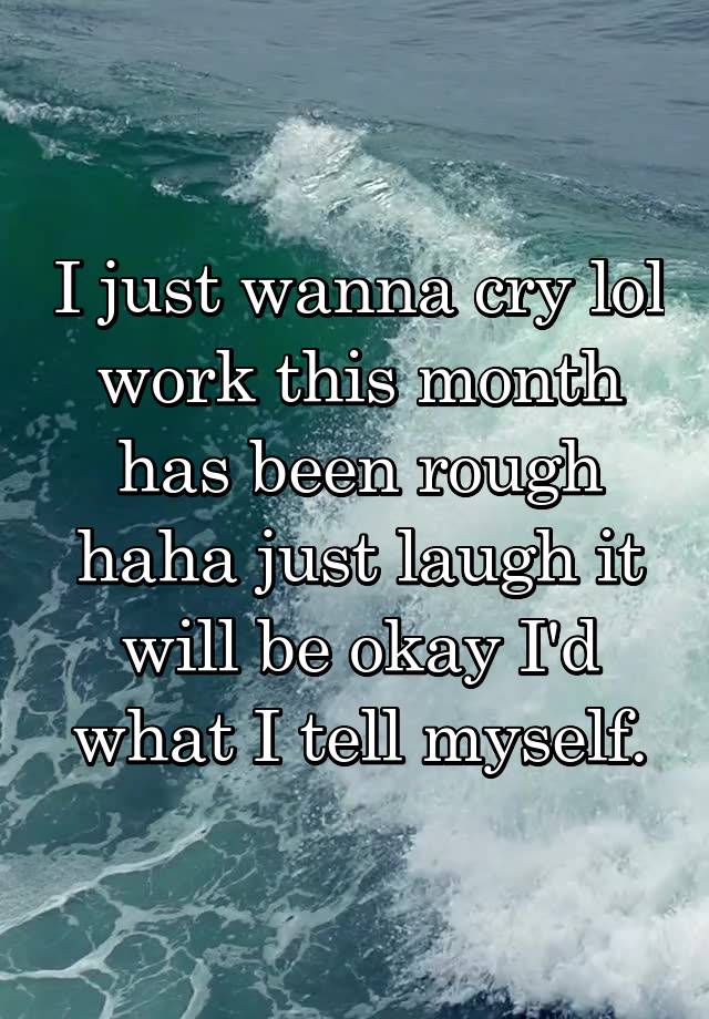 I just wanna cry lol work this month has been rough haha just laugh it will be okay I'd what I tell myself.