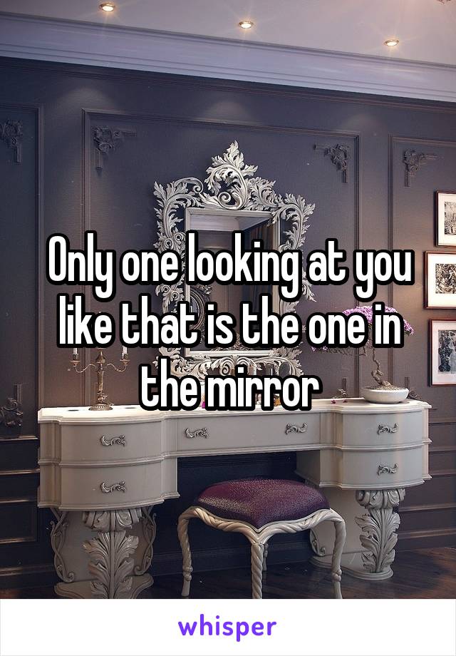 Only one looking at you like that is the one in the mirror