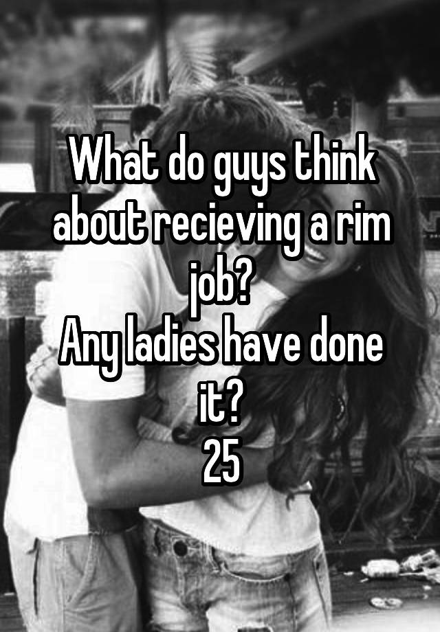 What do guys think about recieving a rim job?
Any ladies have done it?
25