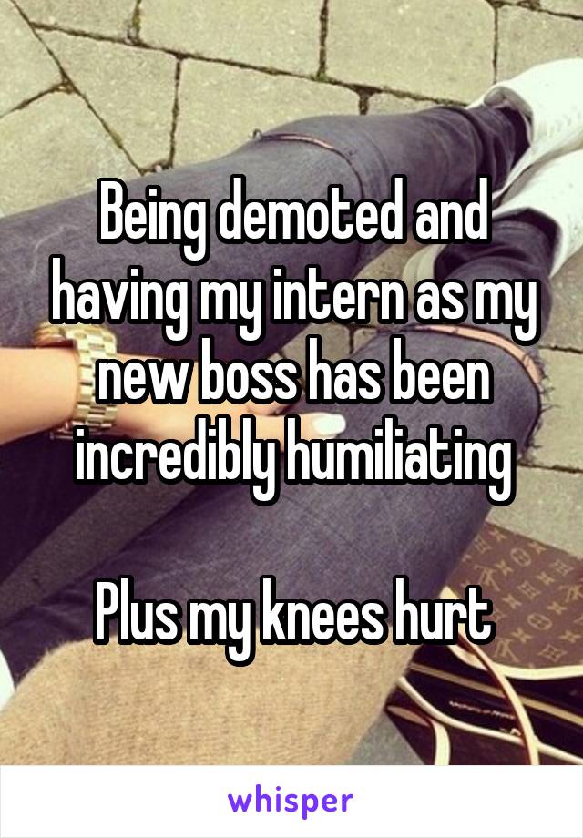 Being demoted and having my intern as my new boss has been incredibly humiliating

Plus my knees hurt