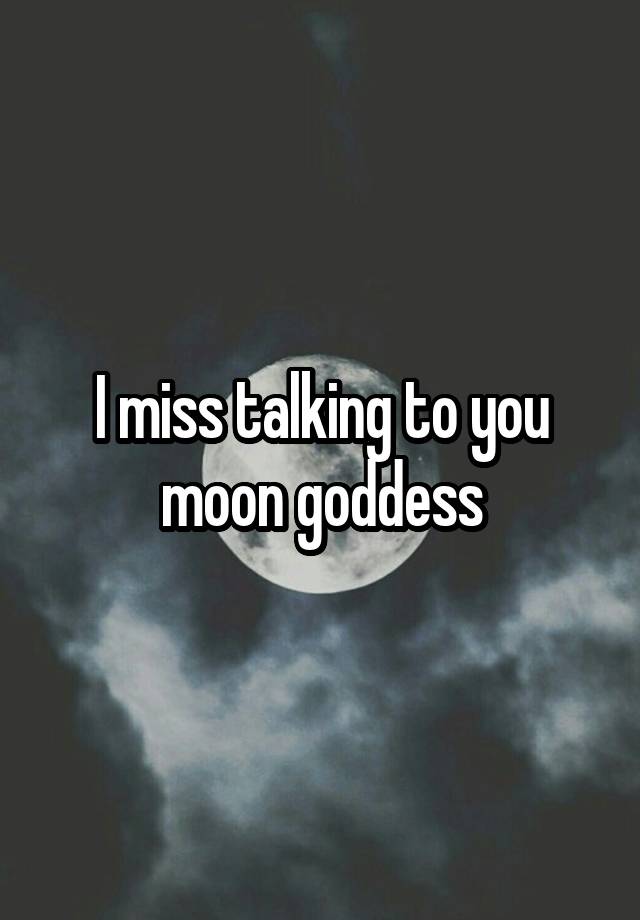 I miss talking to you moon goddess