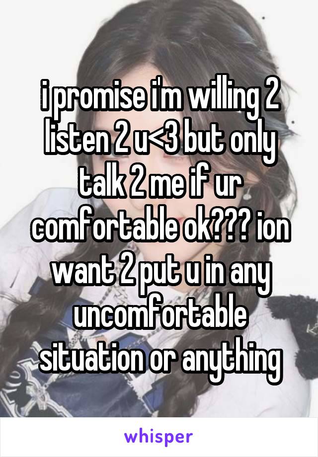 i promise i'm willing 2 listen 2 u<3 but only talk 2 me if ur comfortable ok??? ion want 2 put u in any uncomfortable situation or anything