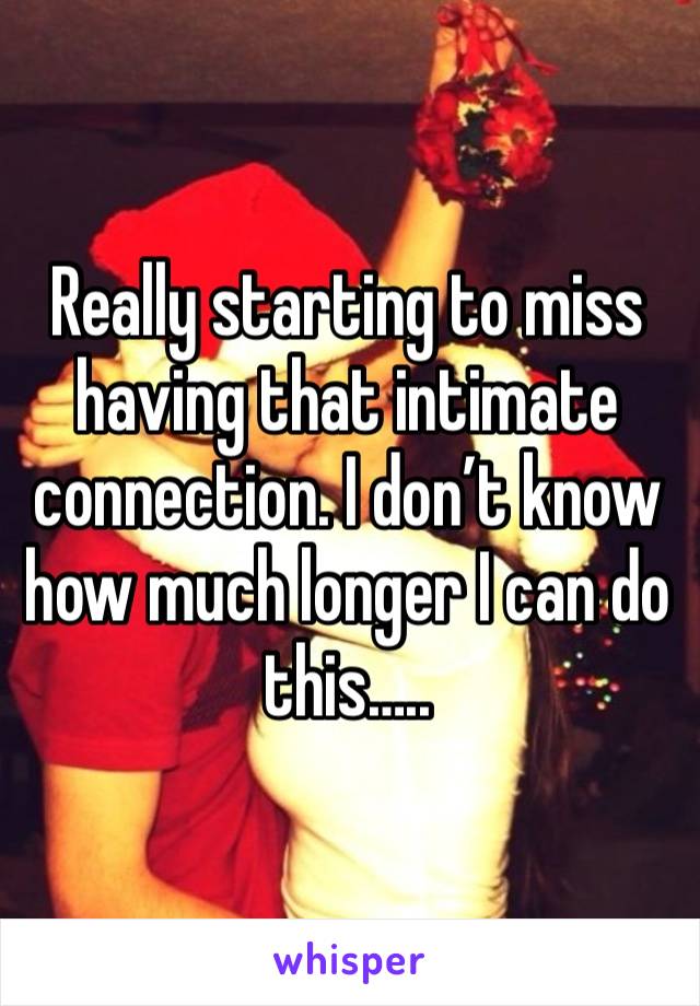 Really starting to miss having that intimate connection. I don’t know how much longer I can do this…..