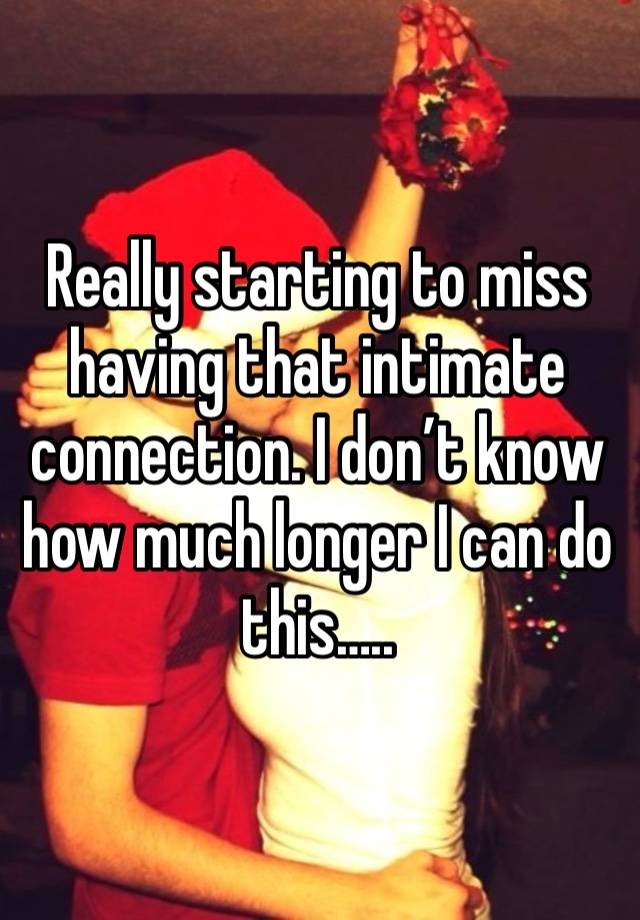 Really starting to miss having that intimate connection. I don’t know how much longer I can do this…..