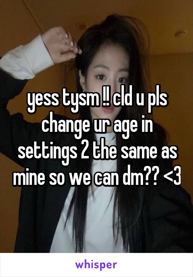 yess tysm !! cld u pls change ur age in settings 2 the same as mine so we can dm?? <3