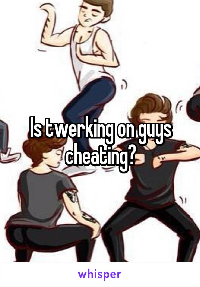 Is twerking on guys cheating?