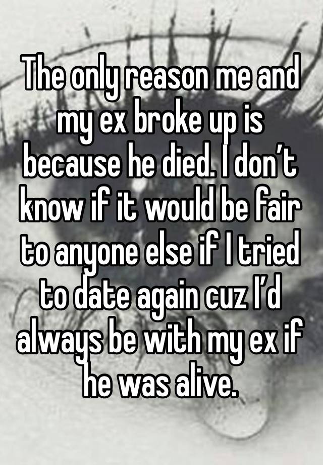 The only reason me and my ex broke up is because he died. I don’t know if it would be fair to anyone else if I tried to date again cuz I’d always be with my ex if he was alive.